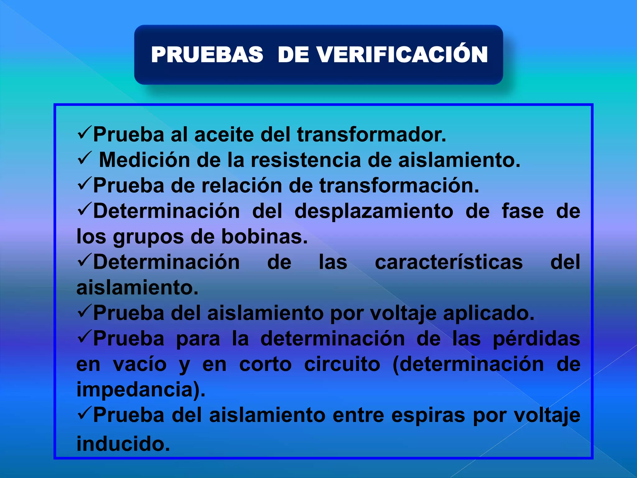PRUEBAS DE VERIFICACIÓN
Prueba al aceite del transformador.
 Medición de la resistencia de aislamiento.
Prueba de relación de transformación.
Determinación del desplazamiento de fase de
los grupos de bobinas.
Determinación de las características del
aislamiento.
Prueba del aislamiento por voltaje aplicado.
Prueba para la determinación de las pérdidas
en vacío y en corto circuito (determinación de
impedancia).
Prueba del aislamiento entre espiras por voltaje
inducido.
 
