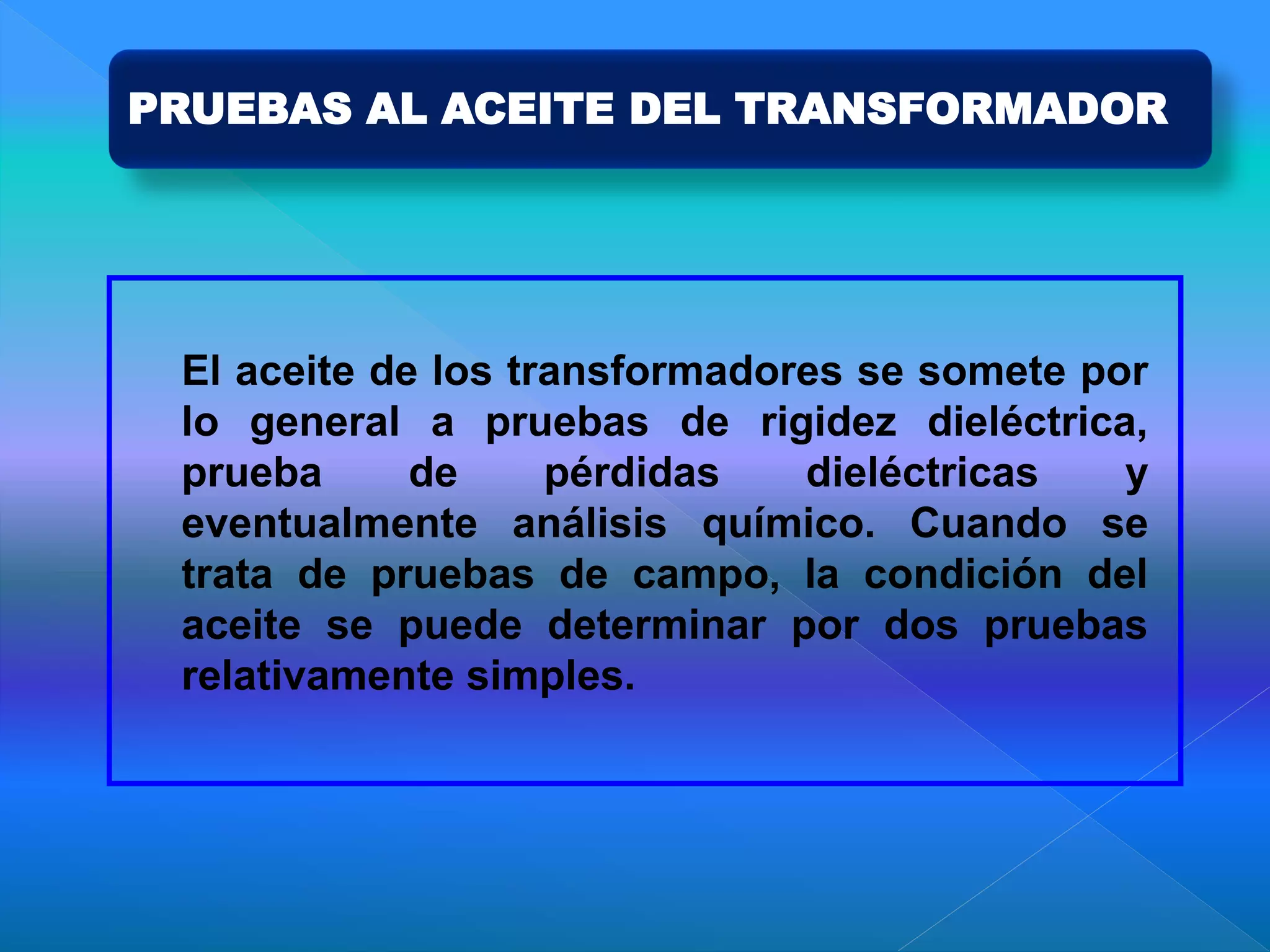 PRUEBAS AL ACEITE DEL TRANSFORMADOR
El aceite de los transformadores se somete por
lo general a pruebas de rigidez dieléctrica,
prueba de pérdidas dieléctricas y
eventualmente análisis químico. Cuando se
trata de pruebas de campo, la condición del
aceite se puede determinar por dos pruebas
relativamente simples.
 