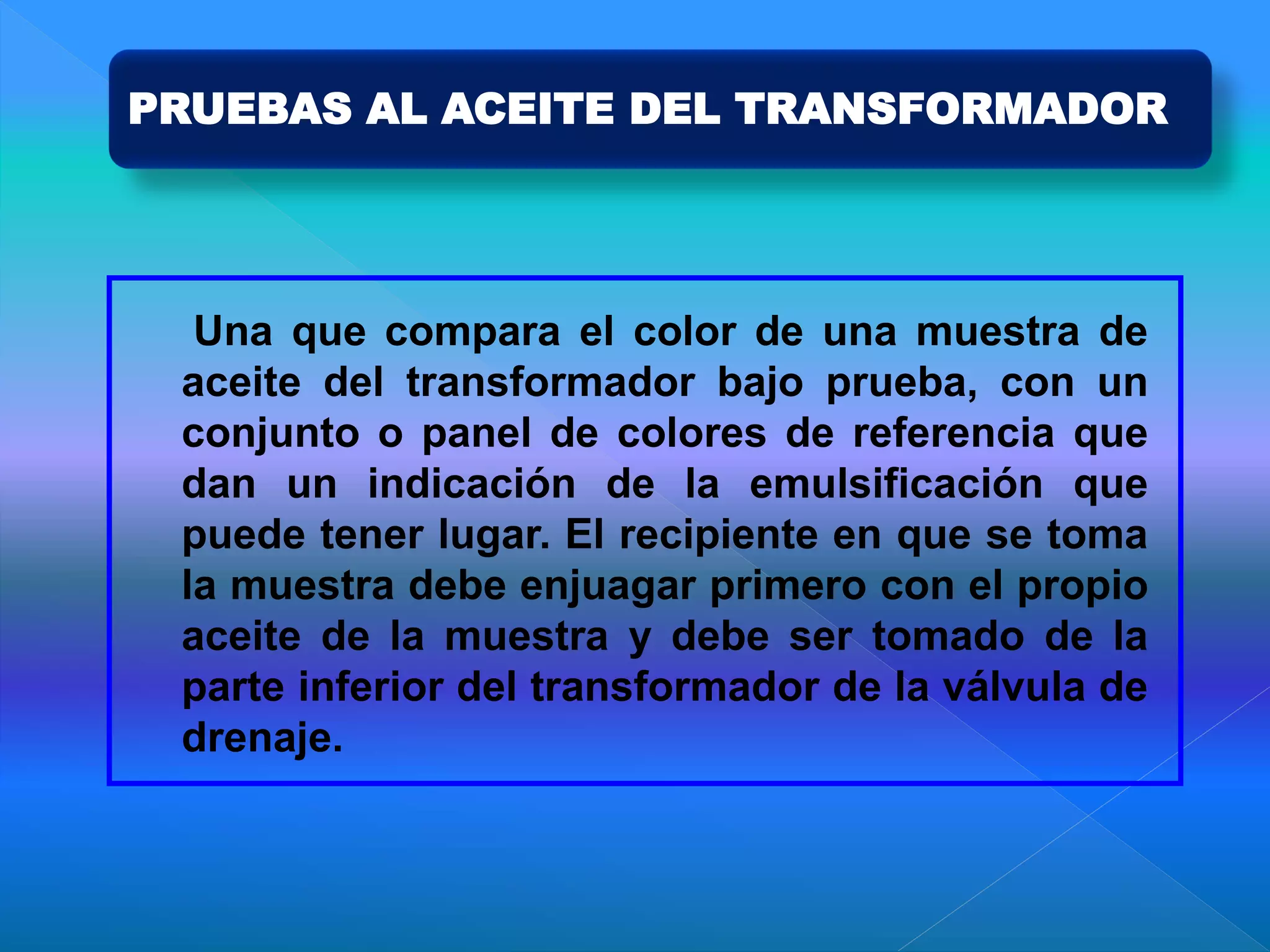 PRUEBAS AL ACEITE DEL TRANSFORMADOR
Una que compara el color de una muestra de
aceite del transformador bajo prueba, con un
conjunto o panel de colores de referencia que
dan un indicación de la emulsificación que
puede tener lugar. El recipiente en que se toma
la muestra debe enjuagar primero con el propio
aceite de la muestra y debe ser tomado de la
parte inferior del transformador de la válvula de
drenaje.
 