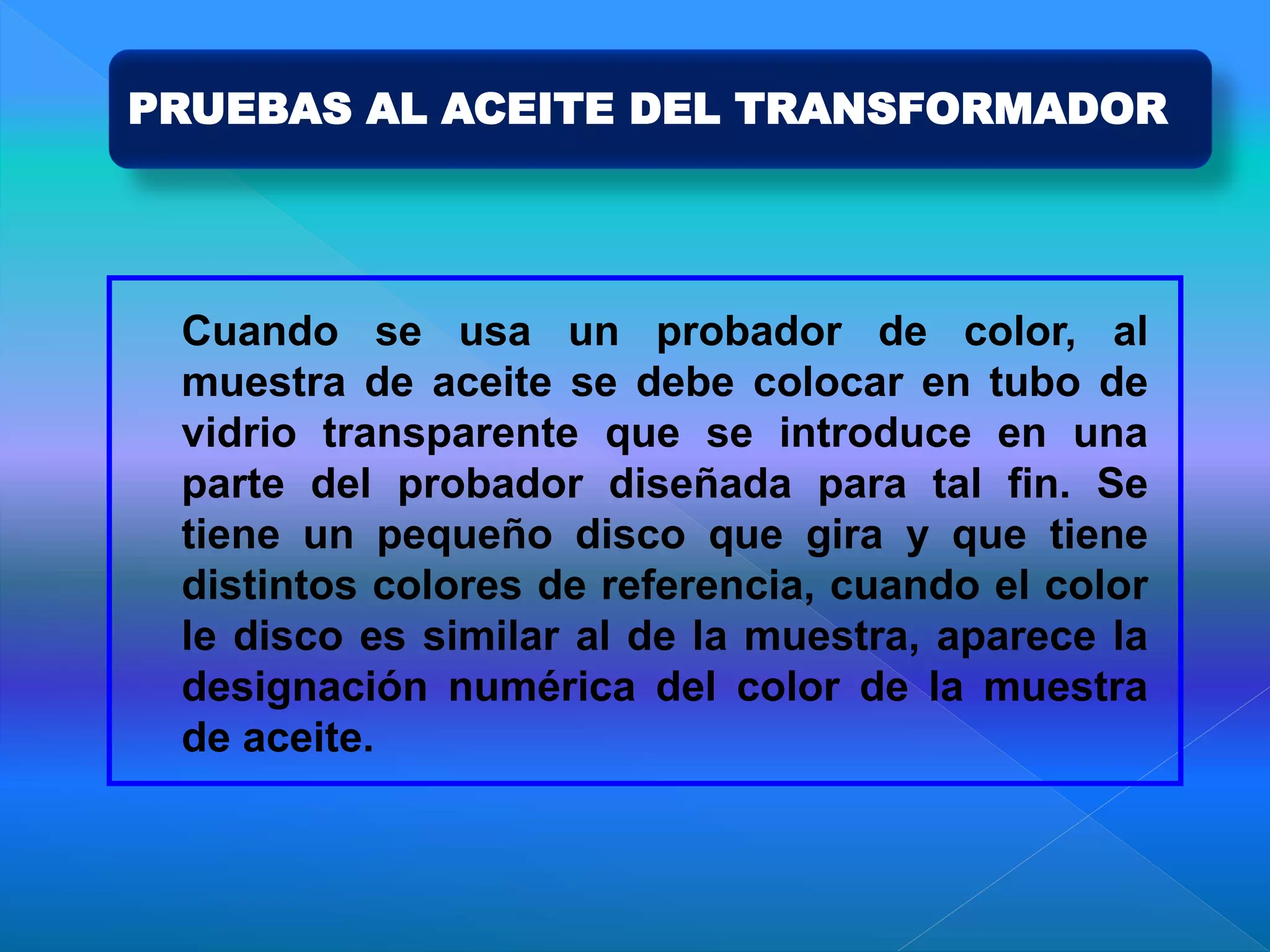 PRUEBAS AL ACEITE DEL TRANSFORMADOR
Cuando se usa un probador de color, al
muestra de aceite se debe colocar en tubo de
vidrio transparente que se introduce en una
parte del probador diseñada para tal fin. Se
tiene un pequeño disco que gira y que tiene
distintos colores de referencia, cuando el color
le disco es similar al de la muestra, aparece la
designación numérica del color de la muestra
de aceite.
 