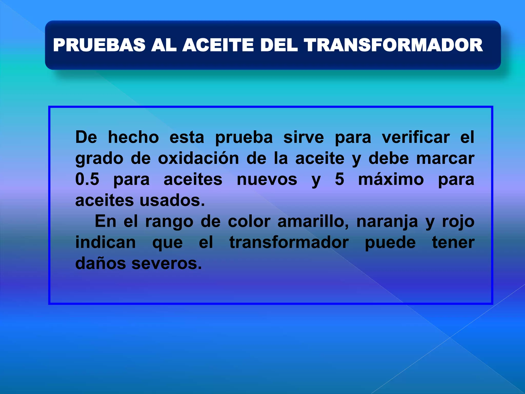 PRUEBAS AL ACEITE DEL TRANSFORMADOR
De hecho esta prueba sirve para verificar el
grado de oxidación de la aceite y debe marcar
0.5 para aceites nuevos y 5 máximo para
aceites usados.
En el rango de color amarillo, naranja y rojo
indican que el transformador puede tener
daños severos.
 