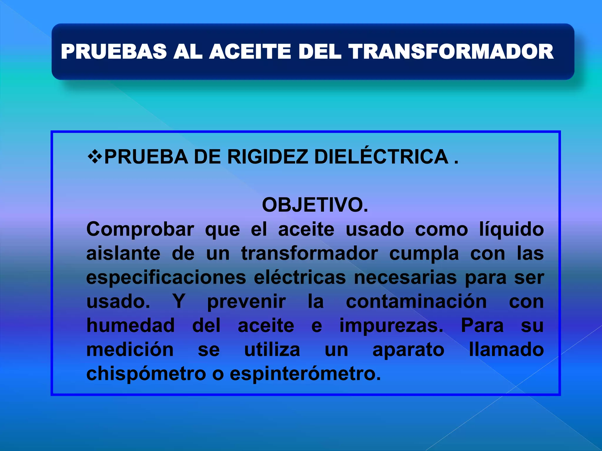 PRUEBAS AL ACEITE DEL TRANSFORMADOR
PRUEBA DE RIGIDEZ DIELÉCTRICA .
OBJETIVO.
Comprobar que el aceite usado como líquido
aislante de un transformador cumpla con las
especificaciones eléctricas necesarias para ser
usado. Y prevenir la contaminación con
humedad del aceite e impurezas. Para su
medición se utiliza un aparato llamado
chispómetro o espinterómetro.
 