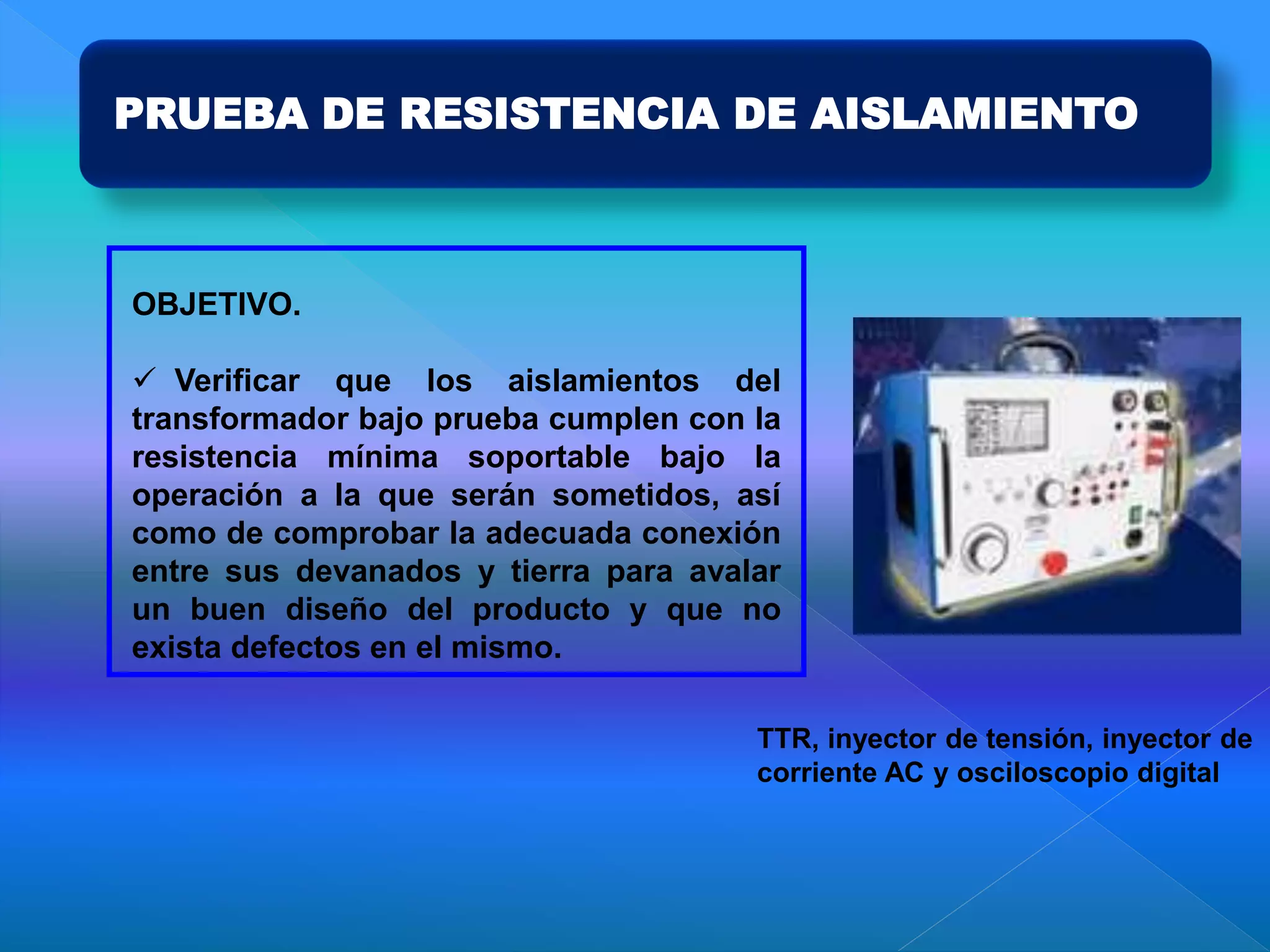 PRUEBA DE RESISTENCIA DE AISLAMIENTO
OBJETIVO.
 Verificar que los aislamientos del
transformador bajo prueba cumplen con la
resistencia mínima soportable bajo la
operación a la que serán sometidos, así
como de comprobar la adecuada conexión
entre sus devanados y tierra para avalar
un buen diseño del producto y que no
exista defectos en el mismo.
TTR, inyector de tensión, inyector de
corriente AC y osciloscopio digital
 