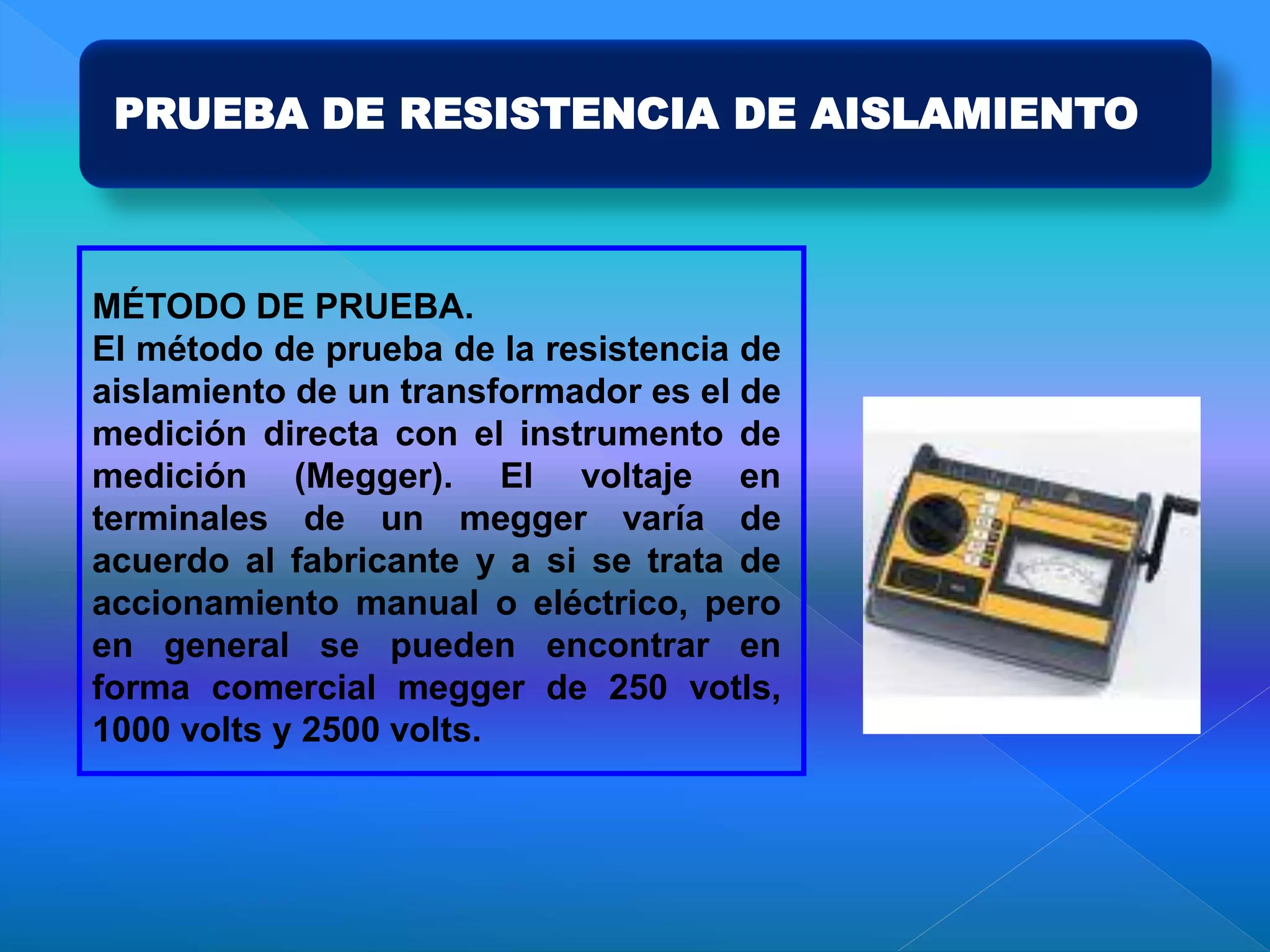 PRUEBA DE RESISTENCIA DE AISLAMIENTO
MÉTODO DE PRUEBA.
El método de prueba de la resistencia de
aislamiento de un transformador es el de
medición directa con el instrumento de
medición (Megger). El voltaje en
terminales de un megger varía de
acuerdo al fabricante y a si se trata de
accionamiento manual o eléctrico, pero
en general se pueden encontrar en
forma comercial megger de 250 votls,
1000 volts y 2500 volts.
 