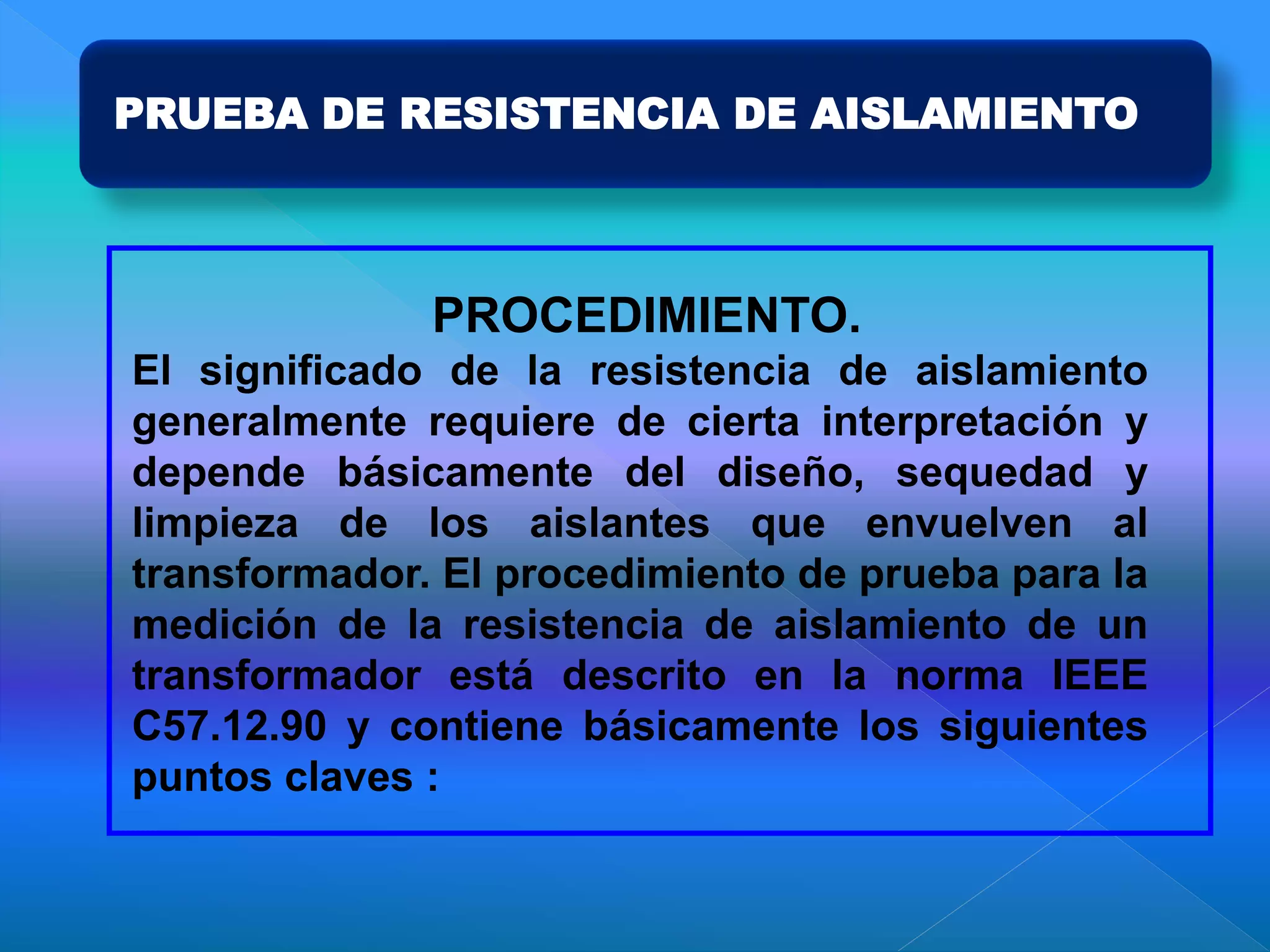 PRUEBA DE RESISTENCIA DE AISLAMIENTO
PROCEDIMIENTO.
El significado de la resistencia de aislamiento
generalmente requiere de cierta interpretación y
depende básicamente del diseño, sequedad y
limpieza de los aislantes que envuelven al
transformador. El procedimiento de prueba para la
medición de la resistencia de aislamiento de un
transformador está descrito en la norma IEEE
C57.12.90 y contiene básicamente los siguientes
puntos claves :
 