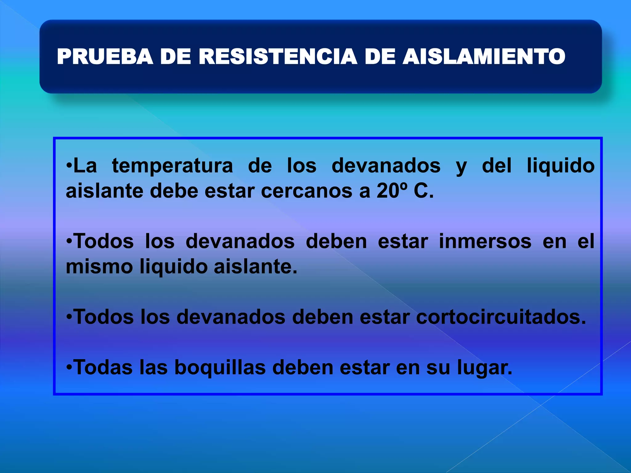 PRUEBA DE RESISTENCIA DE AISLAMIENTO
•La temperatura de los devanados y del liquido
aislante debe estar cercanos a 20º C.
•Todos los devanados deben estar inmersos en el
mismo liquido aislante.
•Todos los devanados deben estar cortocircuitados.
•Todas las boquillas deben estar en su lugar.
 