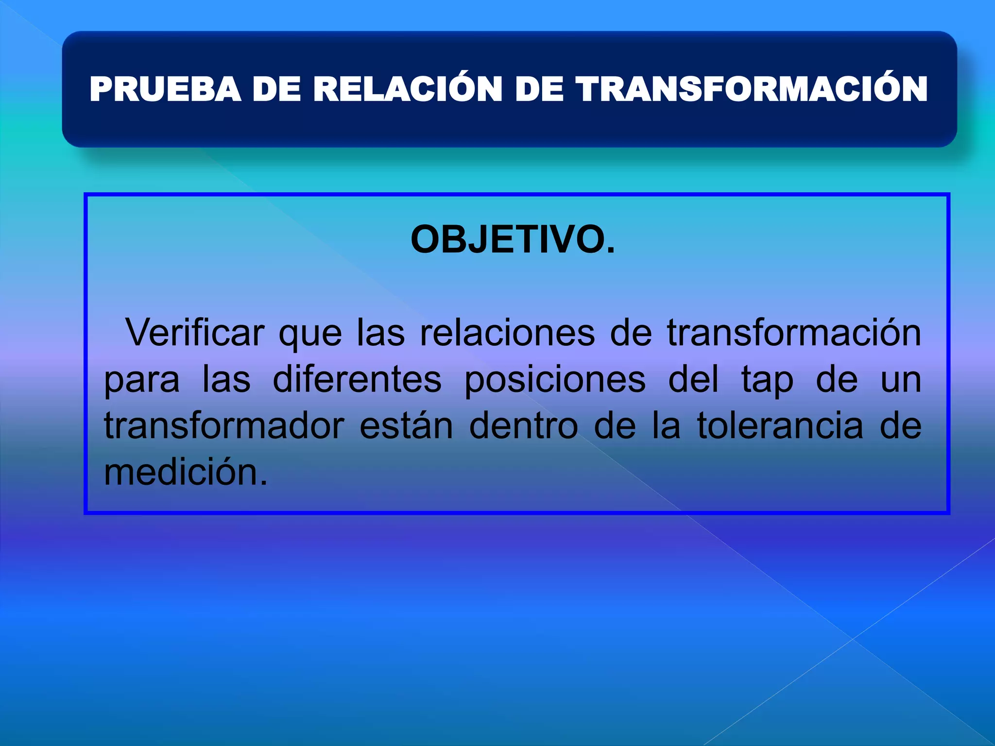 PRUEBA DE RELACIÓN DE TRANSFORMACIÓN
OBJETIVO.
Verificar que las relaciones de transformación
para las diferentes posiciones del tap de un
transformador están dentro de la tolerancia de
medición.
 