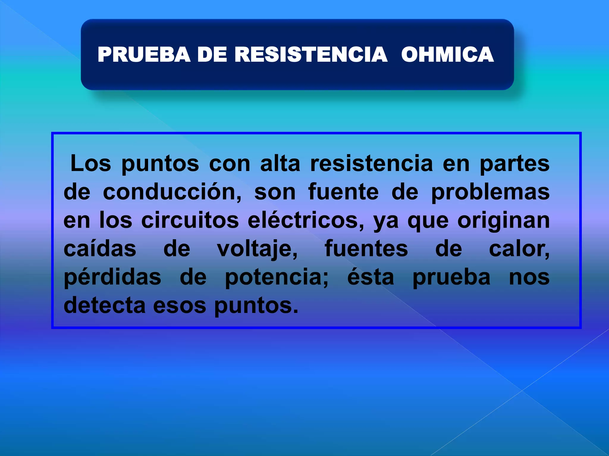 PRUEBA DE RESISTENCIA OHMICA
Los puntos con alta resistencia en partes
de conducción, son fuente de problemas
en los circuitos eléctricos, ya que originan
caídas de voltaje, fuentes de calor,
pérdidas de potencia; ésta prueba nos
detecta esos puntos.
 