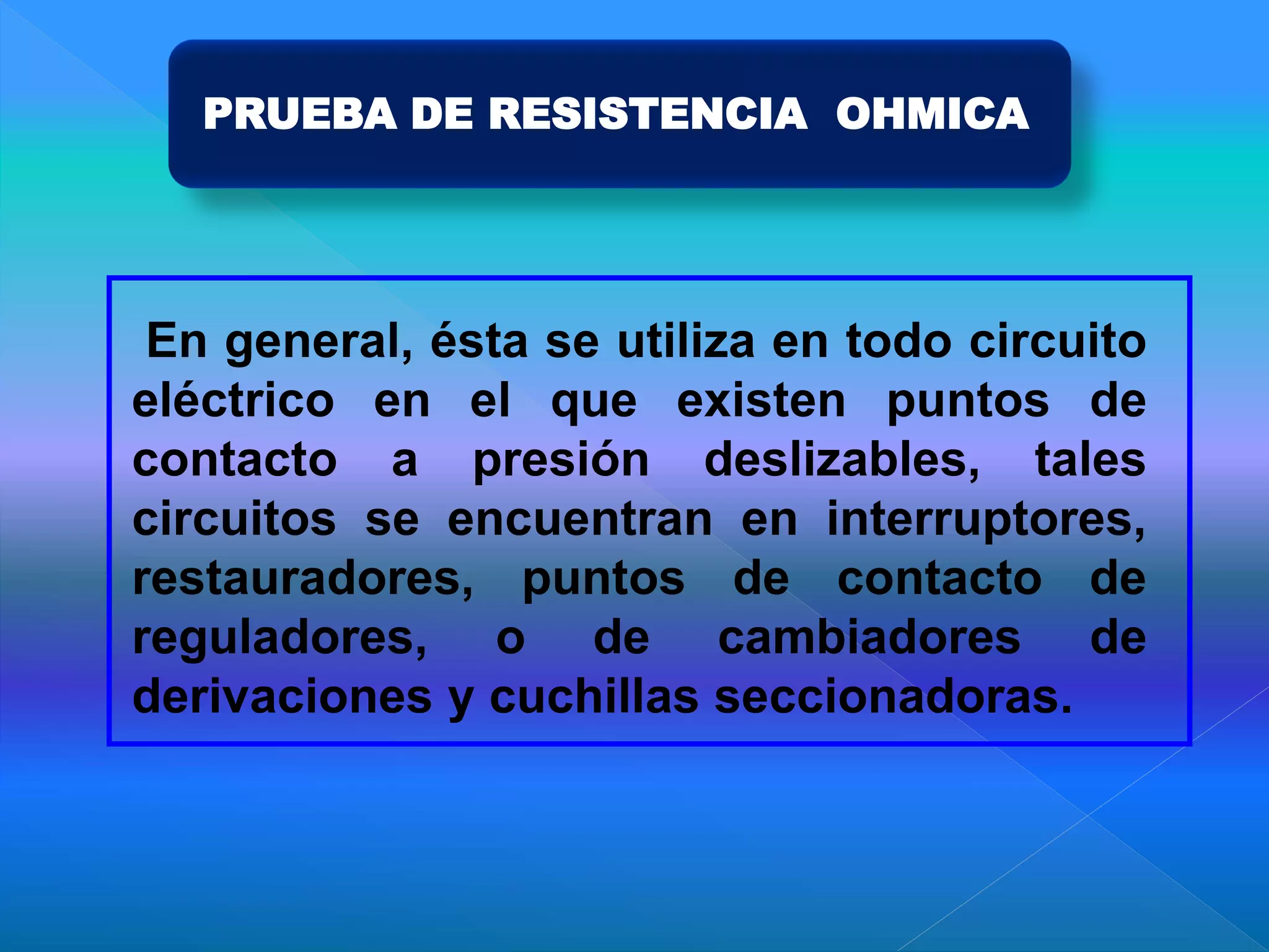 PRUEBA DE RESISTENCIA OHMICA
En general, ésta se utiliza en todo circuito
eléctrico en el que existen puntos de
contacto a presión deslizables, tales
circuitos se encuentran en interruptores,
restauradores, puntos de contacto de
reguladores, o de cambiadores de
derivaciones y cuchillas seccionadoras.
 