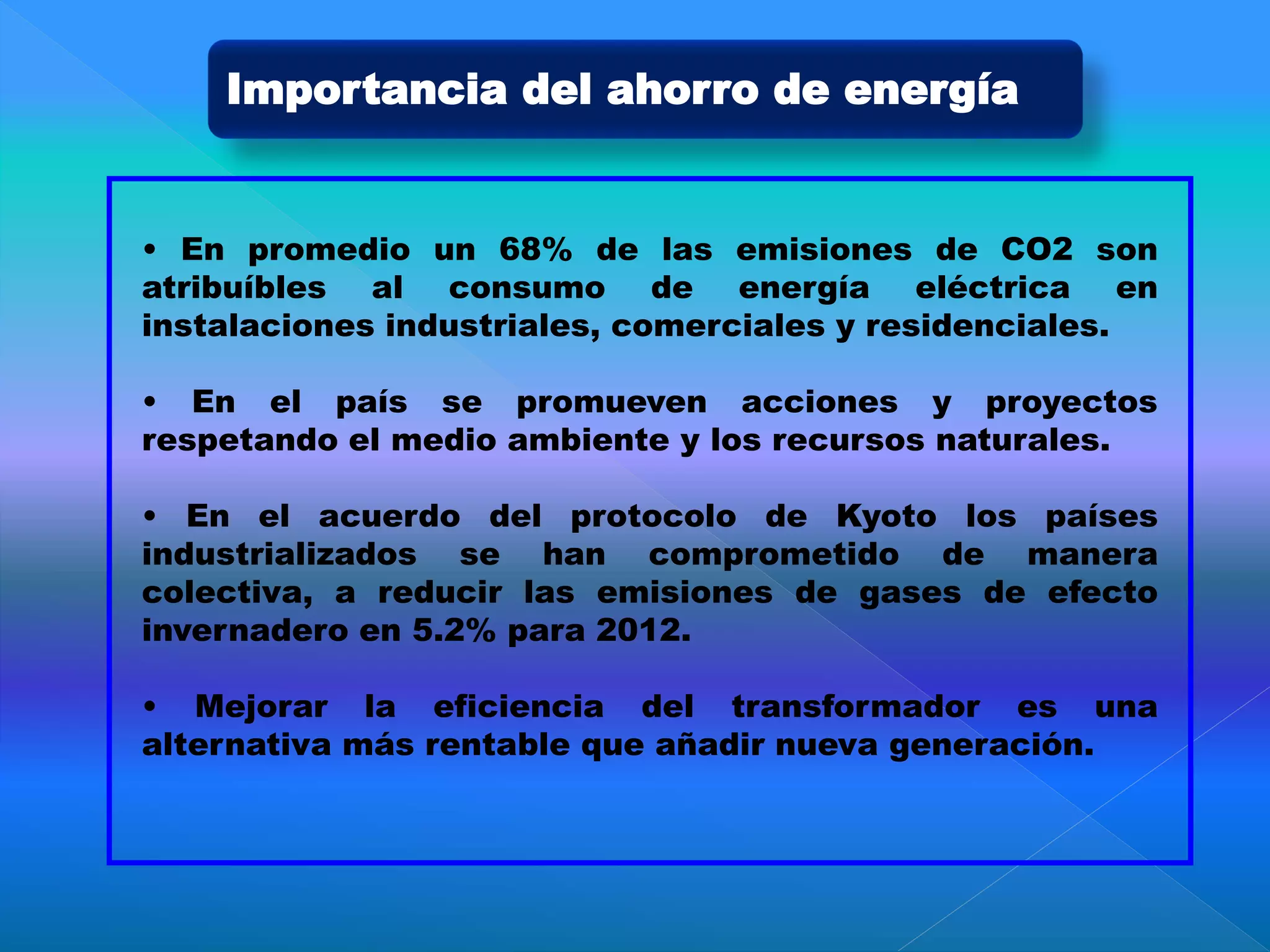 • En promedio un 68% de las emisiones de CO2 son
atribuíbles al consumo de energía eléctrica en
instalaciones industriales, comerciales y residenciales.
• En el país se promueven acciones y proyectos
respetando el medio ambiente y los recursos naturales.
• En el acuerdo del protocolo de Kyoto los países
industrializados se han comprometido de manera
colectiva, a reducir las emisiones de gases de efecto
invernadero en 5.2% para 2012.
• Mejorar la eficiencia del transformador es una
alternativa más rentable que añadir nueva generación.
Importancia del ahorro de energía
 