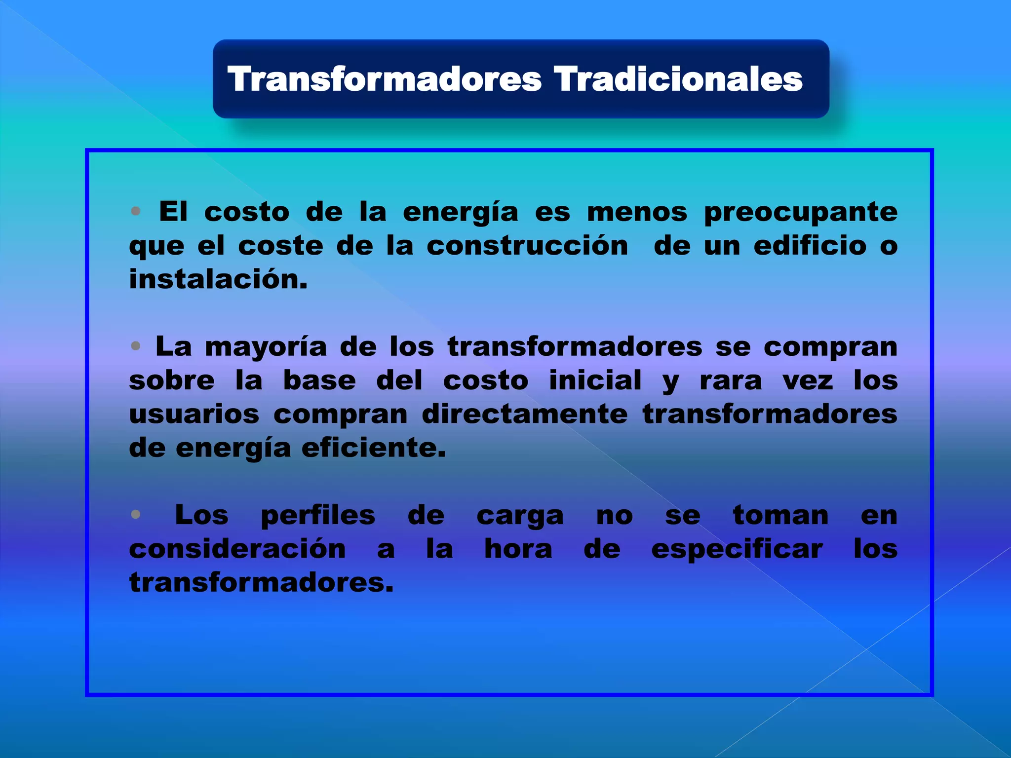 • El costo de la energía es menos preocupante
que el coste de la construcción de un edificio o
instalación.
• La mayoría de los transformadores se compran
sobre la base del costo inicial y rara vez los
usuarios compran directamente transformadores
de energía eficiente.
• Los perfiles de carga no se toman en
consideración a la hora de especificar los
transformadores.
Transformadores Tradicionales
 