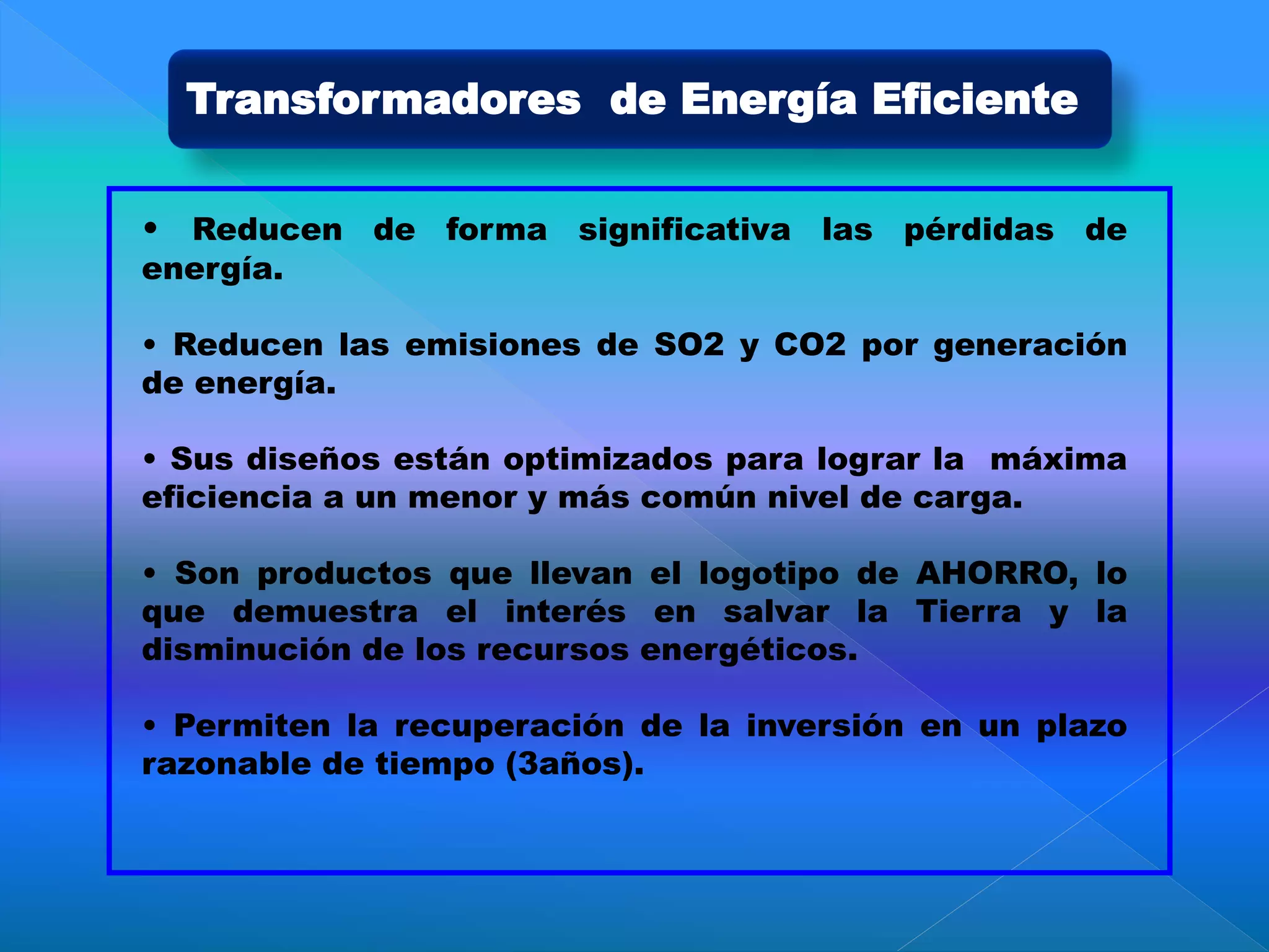 Transformadores de Energía Eficiente
• Reducen de forma significativa las pérdidas de
energía.
• Reducen las emisiones de SO2 y CO2 por generación
de energía.
• Sus diseños están optimizados para lograr la máxima
eficiencia a un menor y más común nivel de carga.
• Son productos que llevan el logotipo de AHORRO, lo
que demuestra el interés en salvar la Tierra y la
disminución de los recursos energéticos.
• Permiten la recuperación de la inversión en un plazo
razonable de tiempo (3años).
 