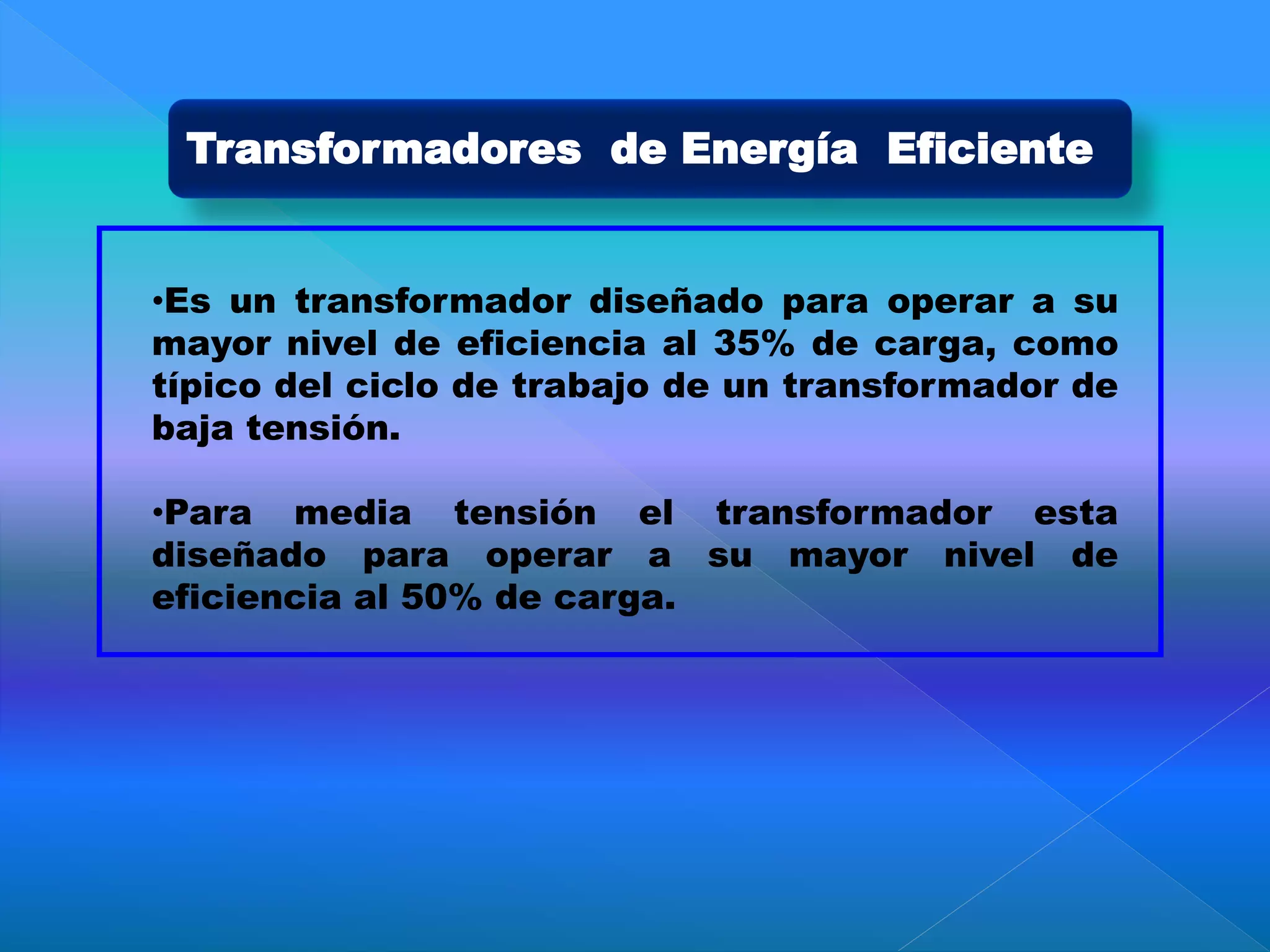 Transformadores de Energía Eficiente
•Es un transformador diseñado para operar a su
mayor nivel de eficiencia al 35% de carga, como
típico del ciclo de trabajo de un transformador de
baja tensión.
•Para media tensión el transformador esta
diseñado para operar a su mayor nivel de
eficiencia al 50% de carga.
 