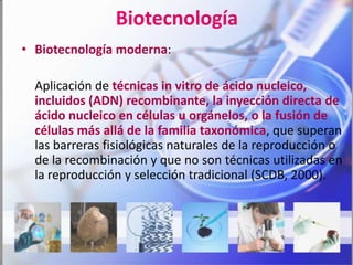 Biotecnología
• Biotecnología moderna:

  Aplicación de técnicas in vitro de ácido nucleico,
  incluidos (ADN) recombinante, la inyección directa de
  ácido nucleico en células u orgánelos, o la fusión de
  células más allá de la familia taxonómica, que superan
  las barreras fisiológicas naturales de la reproducción o
  de la recombinación y que no son técnicas utilizadas en
  la reproducción y selección tradicional (SCDB, 2000).
 