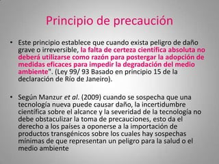 Principio de precaución
• Este principio establece que cuando exista peligro de daño
  grave o irreversible, la falta de certeza científica absoluta no
  deberá utilizarse como razón para postergar la adopción de
  medidas eficaces para impedir la degradación del medio
  ambiente". (Ley 99/ 93 Basado en principio 15 de la
  declaración de Río de Janeiro).

• Según Manzur et al. (2009) cuando se sospecha que una
  tecnología nueva puede causar daño, la incertidumbre
  científica sobre el alcance y la severidad de la tecnología no
  debe obstaculizar la toma de precauciones, esto da el
  derecho a los países a oponerse a la importación de
  productos transgénicos sobre los cuales hay sospechas
  mínimas de que representan un peligro para la salud o el
  medio ambiente
 