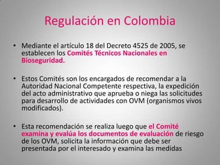Regulación en Colombia
• Mediante el artículo 18 del Decreto 4525 de 2005, se
  establecen los Comités Técnicos Nacionales en
  Bioseguridad.

• Estos Comités son los encargados de recomendar a la
  Autoridad Nacional Competente respectiva, la expedición
  del acto administrativo que aprueba o niega las solicitudes
  para desarrollo de actividades con OVM (organismos vivos
  modificados).

• Esta recomendación se realiza luego que el Comité
  examina y evalúa los documentos de evaluación de riesgo
  de los OVM, solicita la información que debe ser
  presentada por el interesado y examina las medidas
 