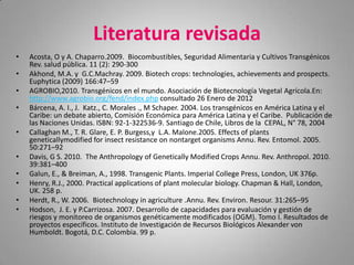 Literatura revisada
•   Acosta, O y A. Chaparro.2009. Biocombustibles, Seguridad Alimentaria y Cultivos Transgénicos
    Rev. salud pública. 11 (2): 290-300
•   Akhond, M.A. y G.C.Machray. 2009. Biotech crops: technologies, achievements and prospects.
    Euphytica (2009) 166:47–59
•   AGROBIO,2010. Transgénicos en el mundo. Asociación de Biotecnología Vegetal Agrícola.En:
    http://www.agrobio.org/fend/index.php consultado 26 Enero de 2012
•   Bárcena, A. I., J. Katz., C. Morales ., M Schaper. 2004. Los transgénicos en América Latina y el
    Caribe: un debate abierto, Comisión Económica para América Latina y el Caribe. Publicación de
    las Naciones Unidas. ISBN: 92-1-322536-9. Santiago de Chile, Libros de la CEPAL, N° 78, 2004
•   Callaghan M., T. R. Glare, E. P. Burgess,y L.A. Malone.2005. Effects of plants
    geneticallymodified for insect resistance on nontarget organisms Annu. Rev. Entomol. 2005.
    50:271–92
•   Davis, G S. 2010. The Anthropology of Genetically Modified Crops Annu. Rev. Anthropol. 2010.
    39:381–400
•   Galun, E., & Breiman, A., 1998. Transgenic Plants. Imperial College Press, London, UK 376p.
•   Henry, R.J., 2000. Practical applications of plant molecular biology. Chapman & Hall, London,
    UK. 258 p.
•   Herdt, R., W. 2006. Biotechnology in agriculture .Annu. Rev. Environ. Resour. 31:265–95
•   Hodson, J. E. y P.Carrizosa. 2007. Desarrollo de capacidades para evaluación y gestión de
    riesgos y monitoreo de organismos genéticamente modificados (OGM). Tomo I. Resultados de
    proyectos específicos. Instituto de Investigación de Recursos Biológicos Alexander von
    Humboldt. Bogotá, D.C. Colombia. 99 p.
 
