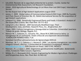 •   ILSI,2010. Revisión de la seguridad ambiental de la protein. Cry1Ac. Center for
    Environmental Risk Assessment, ILSI Research Foundation.
•   ISAAA , 2010 Agricultural Biotechnology (A Lot More than Just GM Crops) International
    Service
    for the Acquisi tion of Agri-biotech Applications august 2010
•   James, C. 2009. Global status of Commercialized biotech/GM Crops: 2009 By Founder
    and Chair, Board of Directors No. 41. ISAAA InternatIonal Service for the acquisition of
    agri-biotech applications
•   Lemaux P. G, 2008. Genetically Engineered Plants and Foods: A Scientist’s Analysis of
    the Issues (Part I) Annu. Rev. Plant Biol. 59:771–812
•   Liang G.H. y D.Z. Skinner . 2007.Genetically Modified Crops: Their
    Development, Uses, and Risks. Haworth Press, Inc., Binghamton, N.Y
•   López, 2003. Cultivos transgénicos y bioseguridad en Colombia. Universidad Javeriana.
    Trabajo de grado. Bióloga. Bogotá, D.C.
•   Manzur M. I., Catacora, G., Cárcamo. M,I., Bravo M.A.2009.America latina. La
    transgenesis de un continente. Visión critica de una expansión descontrolada
    .FUNDACIÓN HEINRICH BÖLL Y LA
    Sociedad Científica Latinoamericana de Agroecología (SOCLA)
•   Martínez, M. T., J. L. Cabrera y L. Herrera E. 2004 . Las plantas transgénicas: una visión
    integral e-Gnosis, año/vol. 2 Universidad de Guadalajara Guadalajara, México e-
    gnosis@cencar.udg.mx ISSN (Versión en línea): 1665-5745. MÉXICO
•   Marconi , P. L. y López J. 2006. Organismos genéticamente modificados desterrando
    mitos. Fundación Pablo Cassará. Argentina.
•   Mittler, R y E. Blumwald.2010. Genetic Engineering for Modern Agriculture: Challenges
    and Perspectives Annu. Rev. Plant Biol. 61:443–62
 