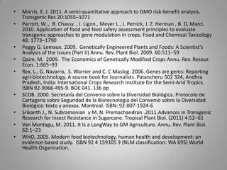 •   Morris. E. J. 2011. A semi-quantitative approach to GMO risk-benefit analysis.
    Transgenic Res 20:1055–1071
•   Parrott, W.., B. Chassy. , J. Ligon., Meyer L., J. Petrick, J. Z. Herman , B. D, Marci.
    2010. Application of food and feed safety assessment principles to evaluate
    transgenic approaches to gene modulation in crops. Food and Chemical Toxicology
    48. 1773–1790
•   Peggy G. Lemaux. 2009. Genetically Engineered Plants and Foods: A Scientist’s
    Analysis of the Issues (Part II) Annu. Rev. Plant Biol. 2009. 60:511–59
•   Qaim, M. 2009. The Economics of Genetically Modified Crops Annu. Rev. Resour.
    Econ. 1:665–93
•   Rex, L., G. Navarro, S. Warrier and C. C Maslog. 2006. Genes are gems: Reporting
    agri-biotechnology. A source book for Journalists. Patancheru 502 324, Andhra
    Pradesh, India: International Crops Research Institute for the Semi-Arid Tropics.
    ISBN 92-9066-495-9. BOE 041. 136 pp
•   SCDB. 2000. Secretaría del Convenio sobre la Diversidad Biológica. Protocolo de
    Cartagena sobre Seguridad de la Biotecnología del Convenio sobre la Diversidad
    Biológica: texto y anexos. Montreal. ISBN: 92-807-1924-6
•   Srikanth J., N. Subramonian y M. N. Premachandran .2011.Advances in Transgenic
    Research for Insect Resistance in Sugarcane. Tropical Plant Biol. (2011) 4:52–61
•   Van Montagu, M. 2011. It Is a LongWay to GM Agriculture. Annu. Rev. Plant Biol.
    62:1–23
•   WHO, 2005. Modern food biotechnology, human health and development: an
    evidence-based study. ISBN 92 4 159305 9 (NLM classification: WA 695) World
    Health Organization.
 