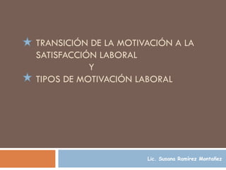 TRANSICIÓN DE LA MOTIVACIÓN A LA SATISFACCIÓN LABORAL    Y  TIPOS DE MOTIVACIÓN LABORAL   Lic. Susana Ramírez Montañez 
