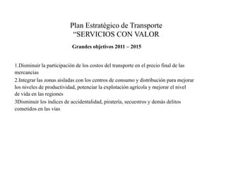Plan Estratégico de Transporte “SERVICIOS CON VALOR Grandes objetivos 2011 – 20151.Disminuir la participación de los costos del transporte en el precio final de las mercancías2.Integrar las zonas aisladas con los centros de consumo y distribución para mejorar los niveles de productividad, potenciar la explotación agrícola y mejorar el nivel de vida en las regiones3Disminuir los índices de accidentalidad, piratería, secuestros y demás delitos cometidos en las vías