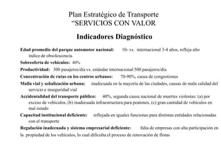 Plan Estratégico de Transporte “SERVICIOS CON VALOR Indicadores DiagnósticoEdad promedio del parque automotor nacional: 	10- vs.  internacional 3-4 años, refleja alto índice de obsolescencia. Sobreoferta de vehículos: 40%Productividad:	300 pasajeros/día vs. estándar internacional 500 pasajeros/díaConcentración de rutas en los centros urbanos:	70-90%, causa de congestionesMalla vial y señalización urbana: 	inadecuada en la mayoría de las ciudades, causas de mala calidad del servicio e inseguridad vialAccidentalidad del transporte público:	40%, segunda causa nacional de muertes violentas: (a) por exceso de vehículos, (b) inadecuada infraestructura para peatones, (c) gran cantidad de vehículos en mal estadoCapacitad institucional deficiente: 	reflejada en iguales funciones para distintas entidades relacionadas con el transporteRegulación inadecuada y sistema empresarial deficiente: 	falta de empresas con alta participación en la  propiedad de los vehículos, lo cual dificulta el proceso de renovación de flotas