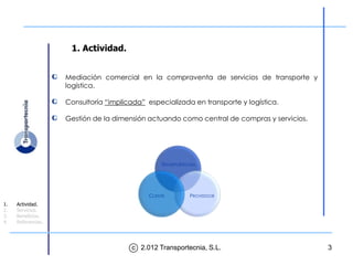 1. Actividad.


                    Mediación comercial en la compraventa de servicios de transporte y
                    logística.

                    Consultoría “implicada” especializada en transporte y logística.

                    Gestión de la dimensión actuando como central de compras y servicios.




                                                  TRANSPORTECNIA




                                             CLIENTE         PROVEEDOR
1.   Actividad.
2.   Servicios.
3.   Beneficios.
4.   Referencias.




                                       c 2.012 Transportecnia, S.L.                         3
 