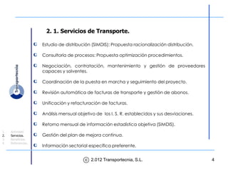 2. 1. Servicios de Transporte.

                    Estudio de distribución (SIMDIS): Propuesta racionalización distribución.

                    Consultoría de procesos: Propuesta optimización procedimientos.

                    Negociación, contratación, mantenimiento y gestión de proveedores
                    capaces y solventes.

                    Coordinación de la puesta en marcha y seguimiento del proyecto.

                    Revisión automática de facturas de transporte y gestión de abonos.

                    Unificación y refacturación de facturas.

                    Análisis mensual objetivo de los I. S. R. establecidos y sus desviaciones.

                    Retorno mensual de información estadística objetiva (SIMDIS).
1.   Actividad.
2.   Servicios.     Gestión del plan de mejora continua.
3.   Beneficios.
4.   Referencias.
                    Información sectorial específica preferente.


                                         c 2.012 Transportecnia, S.L.                            4
 