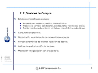 2. 2. Servicios de Compra.

                    Estudio de marketing de compra:

                         Proveedores: solvencia, servicio, valor añadido.
                         Producto o servicio: condiciones, calidad, lotes, volúmenes, plazos.
                         Precio: precio medio, mínimo y máximo, coste total de adquisición.

                    Consultoría de procesos.

                    Negociación y contratación de proveedores capaces.

                    Revisión automática de facturas y gestión de abonos.

                    Unificación y refacturación de facturas.

                    Mediación y negociación con proveedores.

1.   Actividad.
2.   Servicios.
3.   Beneficios.
4.   Referencias.




                                        c 2.012 Transportecnia, S.L.                            5
 