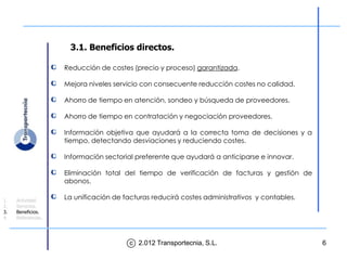 3.1. Beneficios directos.

                    Reducción de costes (precio y proceso) garantizada.

                    Mejora niveles servicio con consecuente reducción costes no calidad.

                    Ahorro de tiempo en atención, sondeo y búsqueda de proveedores.

                    Ahorro de tiempo en contratación y negociación proveedores.

                    Información objetiva que ayudará a la correcta toma de decisiones y a
                    tiempo, detectando desviaciones y reduciendo costes.

                    Información sectorial preferente que ayudará a anticiparse e innovar.

                    Eliminación total del tiempo de verificación de facturas y gestión de
                    abonos.

1.   Actividad.
                    La unificación de facturas reducirá costes administrativos y contables.
2.   Servicios.
3.   Beneficios.
4.   Referencias.




                                        c 2.012 Transportecnia, S.L.                          6
 