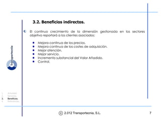 3.2. Beneficios indirectos.

                    El continuo crecimiento de la dimensión gestionada en los sectores
                    objetivo reportará a los clientes asociados:

                        Mejora continua de los precios.
                        Mejora continua de los costes de adquisición.
                        Mejor atención.
                        Mejor servicio.
                        Incremento substancial del Valor Añadido.
                        Control.




1.   Actividad.
2.   Servicios.
3.   Beneficios.
4.   Referencias.




                                      c 2.012 Transportecnia, S.L.                       7
 