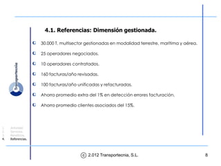 4.1. Referencias: Dimensión gestionada.

                    30.000 T. multisector gestionadas en modalidad terrestre, marítima y aérea.

                    25 operadores negociados.

                    10 operadores contratados.

                    160 facturas/año revisadas.

                    100 facturas/año unificadas y refacturadas.

                    Ahorro promedio extra del 1% en detección errores facturación.

                    Ahorro promedio clientes asociados del 15%.




1.   Actividad.
2.   Servicios.
3.   Beneficios.
4.   Referencias.




                                       c 2.012 Transportecnia, S.L.                               8
 