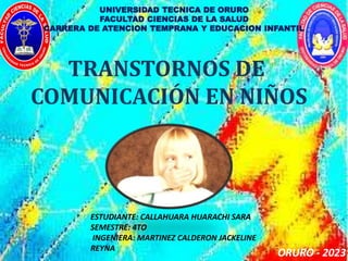 UNIVERSIDAD TECNICA DE ORURO
FACULTAD CIENCIAS DE LA SALUD
CARRERA DE ATENCION TEMPRANA Y EDUCACION INFANTIL
TRANSTORNOS DE
COMUNICACIÓN EN NIÑOS
ESTUDIANTE: CALLAHUARA HUARACHI SARA
SEMESTRE: 4TO
INGENIERA: MARTINEZ CALDERON JACKELINE
REYNA
ORURO - 2023
 