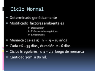Ciclo Normal
 Determinado genéticamente
 Modificado factores ambientales
 Menarca ( 11-12 a) n = 9 – 16 años
 Cada 26 – 35 días , duración 2 - 6 días
 Ciclos Irregulares x 1 – 2 a luego de menarca
 Cantidad 30ml a 80 ml.
 Desnutrición
 Enfermedades orgánicas
 Emocionales
 