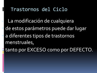 Trastornos del Ciclo
 La modificación de cualquiera
 de estos parámetros puede dar lugar
 a diferentes tipos de trastornos
menstruales,
 tanto por EXCESO como por DEFECTO.
 