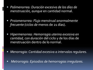  Polimenorrea: Duración excesiva de los días de
menstruación, aunque en cantidad normal.
 Proiomenorrea: Flujo menstrual anormalmente
frecuente (ciclos de menos de 21 días).
 Hipermenorrea: Hemorragia uterina excesiva en
cantidad, con duración del ciclo y de los días de
menstruación dentro de lo normal.
 Menorragia: Cantidad excesiva a intervalos regulares.
 Metrorragia: Episodios de hemorragias irregulares.
 