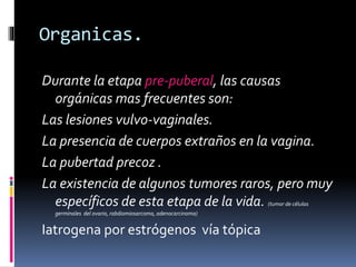 Organicas.
Durante la etapa pre-puberal, las causas
orgánicas mas frecuentes son:
Las lesiones vulvo-vaginales.
La presencia de cuerpos extraños en la vagina.
La pubertad precoz .
La existencia de algunos tumores raros, pero muy
específicos de esta etapa de la vida. (tumor de células
germinales del ovario, rabdiomiosarcoma, adenocarcinoma)
Iatrogena por estrógenos vía tópica
 