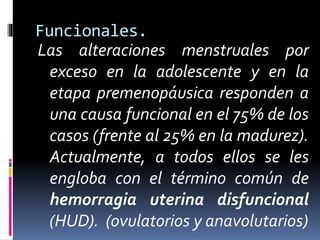 Funcionales.
Las alteraciones menstruales por
exceso en la adolescente y en la
etapa premenopáusica responden a
una causa funcional en el 75% de los
casos (frente al 25% en la madurez).
Actualmente, a todos ellos se les
engloba con el término común de
hemorragia uterina disfuncional
(HUD). (ovulatorios y anavolutarios)
 