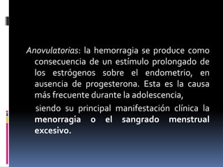 Anovulatorias: la hemorragia se produce como
consecuencia de un estímulo prolongado de
los estrógenos sobre el endometrio, en
ausencia de progesterona. Esta es la causa
más frecuente durante la adolescencia,
siendo su principal manifestación clínica la
menorragia o el sangrado menstrual
excesivo.
 