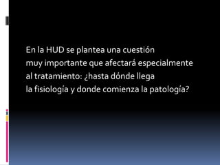 En la HUD se plantea una cuestión
muy importante que afectará especialmente
al tratamiento: ¿hasta dónde llega
la fisiología y donde comienza la patología?
 
