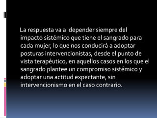 La respuesta va a depender siempre del
impacto sistémico que tiene el sangrado para
cada mujer, lo que nos conducirá a adoptar
posturas intervencionistas, desde el punto de
vista terapéutico, en aquellos casos en los que el
sangrado plantee un compromiso sistémico y
adoptar una actitud expectante, sin
intervencionismo en el caso contrario.
 