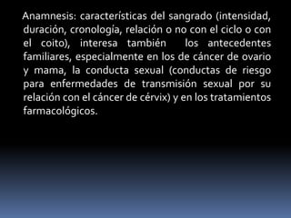 Anamnesis: características del sangrado (intensidad,
duración, cronología, relación o no con el ciclo o con
el coito), interesa también los antecedentes
familiares, especialmente en los de cáncer de ovario
y mama, la conducta sexual (conductas de riesgo
para enfermedades de transmisión sexual por su
relación con el cáncer de cérvix) y en los tratamientos
farmacológicos.
 