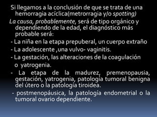 Si llegamos a la conclusión de que se trata de una
hemorragia acíclica(metrorragia y/o spotting)
La causa, probablemente, será de tipo orgánico y
dependiendo de la edad, el diagnóstico más
probable será:
- La niña en la etapa prepuberal, un cuerpo extraño
- La adolescente ,una vulvo- vaginitis.
- La gestación, las alteraciones de la coagulación
o yatrogenia.
- La etapa de la madurez, premenopausia,
gestación, yatrogenia, patología tumoral benigna
del útero o la patología tiroidea.
- postmenopáusica, la patología endometrial o la
tumoral ovario dependiente.
 