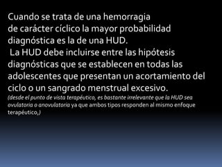 Cuando se trata de una hemorragia
de carácter cíclico la mayor probabilidad
diagnóstica es la de una HUD.
La HUD debe incluirse entre las hipótesis
diagnósticas que se establecen en todas las
adolescentes que presentan un acortamiento del
ciclo o un sangrado menstrual excesivo.
(desde el punto de vista terapéutico, es bastante irrelevante que la HUD sea
ovulatoria o anovulatoria ya que ambos tipos responden al mismo enfoque
terapéutico,)
 