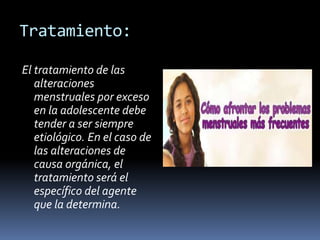 Tratamiento:
El tratamiento de las
alteraciones
menstruales por exceso
en la adolescente debe
tender a ser siempre
etiológico. En el caso de
las alteraciones de
causa orgánica, el
tratamiento será el
específico del agente
que la determina.
 