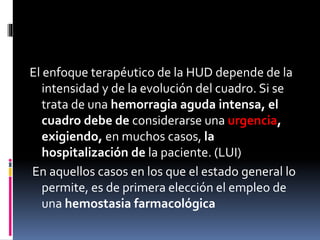 El enfoque terapéutico de la HUD depende de la
intensidad y de la evolución del cuadro. Si se
trata de una hemorragia aguda intensa, el
cuadro debe de considerarse una urgencia,
exigiendo, en muchos casos, la
hospitalización de la paciente. (LUI)
En aquellos casos en los que el estado general lo
permite, es de primera elección el empleo de
una hemostasia farmacológica
 