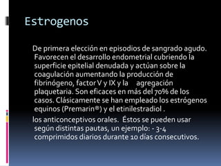 Estrogenos
De primera elección en episodios de sangrado agudo.
Favorecen el desarrollo endometrial cubriendo la
superficie epitelial denudada y actúan sobre la
coagulación aumentando la producción de
fibrinógeno, factorV y IX y la agregación
plaquetaria. Son eficaces en más del 70% de los
casos. Clásicamente se han empleado los estrógenos
equinos (Premarin®) y el etinilestradiol .
los anticonceptivos orales. Éstos se pueden usar
según distintas pautas, un ejemplo: - 3-4
comprimidos diarios durante 10 días consecutivos.
 