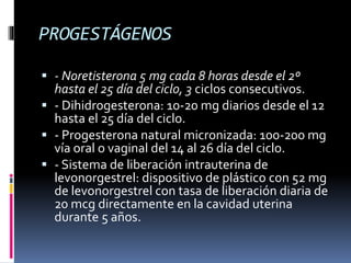 PROGESTÁGENOS
 - Noretisterona 5 mg cada 8 horas desde el 2º
hasta el 25 día del ciclo, 3 ciclos consecutivos.
 - Dihidrogesterona: 10-20 mg diarios desde el 12
hasta el 25 día del ciclo.
 - Progesterona natural micronizada: 100-200 mg
vía oral o vaginal del 14 al 26 día del ciclo.
 - Sistema de liberación intrauterina de
levonorgestrel: dispositivo de plástico con 52 mg
de levonorgestrel con tasa de liberación diaria de
20 mcg directamente en la cavidad uterina
durante 5 años.
 