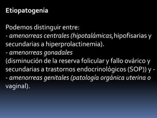 Etiopatogenia
Podemos distinguir entre:
- amenorreas centrales (hipotalámicas,hipofisarias y
secundarias a hiperprolactinemia).
- amenorreas gonadales
(disminución de la reserva folicular y fallo ovárico y
secundarias a trastornos endocrinológicos (SOP)) y -
- amenorreas genitales (patología orgánica uterina o
vaginal).
 