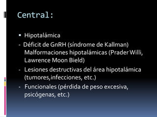 Central:
 Hipotalámica
- Déficit de GnRH (síndrome de Kallman)
Malformaciones hipotalámicas (PraderWilli,
Lawrence Moon Bield)
- Lesiones destructivas del área hipotalámica
(tumores,infecciones, etc.)
- Funcionales (pérdida de peso excesiva,
psicógenas, etc.)
 